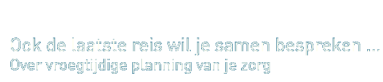 Ook de laatste reis wil je samen bespreken ... over vroegtijdige planning van je zorg